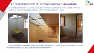 Las ventanas del Sumaq Wasi deben estar abiertas durante la mañana, en la tarde y en la noche
mantenerlas cerradas, para conservar el confort térmico.
La vivienda es saludable es cuando una buena iluminación y ventilación en la vivienda evitan que se
contamine el aire interior y preexistan las enfermedades respiratorias y otros:
4.2. CONDICIONES FISICAS DE LA VIVIENDA SALUDABLE - ILUMINACION
 