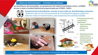 Compromiso de los beneficiarios: Levantar la mano todos los Beneficiario(a)s y prometer:
“Debemos cuidar los cinco (5) componente de la vivienda de los agujeros, grietas, etc.
Debemos realizar el mantenimiento a cada componente de la vivienda saludable.
El Sumaq wasi tiene dos
características
importantes:
1. Sismo resistente-
antisísmico.
(refuerzo de
muros).
1. Bioclimático brinda
confort térmico
(climatización en la
vivienda cuando
cae la helada o el
friaje)
Los beneficiarios del Sumaq Wasi, son propietarios del módulo Sumaq Wasi y tienen el DEBER
de usar y cuidar el módulo habitacional proporcionado por el PNVR – MVCS.
7. FAMILIAS RESPONSABLES – VIVIENDAS SALUDABLES
Cuidar y mantener el modulo Sumaq Wasi nos permite salvar vidas humanas
 