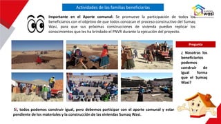 Actividades de las familias beneficiarias
Importante en el Aporte comunal: Se promueve la participación de todos los
beneficiarios con el objetivo de que todos conozcan el proceso constructivo del Sumaq
Wasi, para que sus próximas construcciones de vivienda puedan replicar los
conocimientos que les ha brindado el PNVR durante la ejecución del proyecto.
Sí, todos podemos construir igual, pero debemos participar con el aporte comunal y estar
pendiente de los materiales y la construcción de las viviendas Sumaq Wasi.
¿ Nosotros los
beneficiarios
podemos
construir de
igual forma
que el Sumaq
Wasi?
Pregunta
 