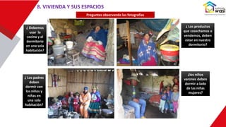 8. VIVIENDA Y SUS ESPACIOS
Preguntas observando las fotografías
¿ Debemos
usar la
cocina y el
dormitorio
en una sola
habitación?
¿ Los padres
deben
dormir con
los niños y
niñas en
una sola
habitación?
¿ Los productos
que cosechamos o
vendemos, deben
estar en nuestro
dormitorio?
¿los niños
varones deben
dormir a lado
de las niñas
mujeres?
 