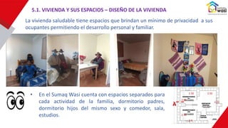 3.15
2.50
2.50
2.0
2.05
2.50
A
La vivienda saludable tiene espacios que brindan un mínimo de privacidad a sus
ocupantes permitiendo el desarrollo personal y familiar.
• En el Sumaq Wasi cuenta con espacios separados para
cada actividad de la familia, dormitorio padres,
dormitorio hijos del mismo sexo y comedor, sala,
estudios.
5.1. VIVIENDA Y SUS ESPACIOS – DISEÑO DE LA VIVIENDA
 