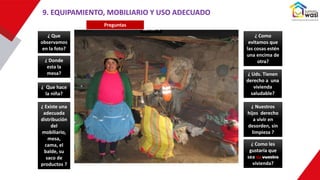 9. EQUIPAMIENTO, MOBILIARIO Y USO ADECUADO
Preguntas
¿ Que
observamos
en la foto?
¿ Que hace
la niña?
¿ Existe una
adecuada
distribución
del
mobiliario,
mesa,
cama, el
balde, su
saco de
productos ?
¿ Donde
esta la
mesa?
¿ Como les
gustaría que
sea su vuestra
vivienda?
¿ Como
evitamos que
las cosas estén
una encima de
otra?
¿ Uds. Tienen
derecho a una
vivienda
saludable?
¿ Nuestros
hijos derecho
a vivir en
desorden, sin
limpieza ?
 