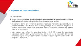 Los participantes:
 Reconozcan el diseño, los componentes y las principales características (sismorresistente y
bioclimática) del módulo habitacional en favor de su bienestar familiar.
 Se apropien de los conocimientos, prácticas y actitudes necesarias que contribuyan a
desarrollar hábitos saludables en torno al manejo integral de sus viviendas, integrando al
Módulo Habitacional Sumaq Wasi, con otros espacios abiertos o cerrados que forman
parte de su cotidianidad
Sean capaces de replicar los aprendido tanto a nivel del empleo de tecnologías,
protocolos, construcción y mantenimiento; así como en la trasmisión de hábitos
saludables. Bajo el principio de “Aprender haciendo” se espera lograr la sostenibilidad del
programa a largo plazo.
1. Objetivos del taller los módulos 1
 