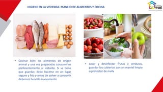 • Cocinar bien los alimentos de origen
animal y una vez preparadas consumirlos
preferentemente al instante. Si se tiene
que guardar, debe hacerse en un lugar
seguro y frio y antes de volver a consumir
debemos hervirlo nuevamente
• Lavar y desinfectar frutas y verduras,
guardar los cubiertos con un mantel limpio
o protector de malla
HIGIENE EN LA VIVIENDA: MANEJO DE ALIMENTOS Y COCINA
 