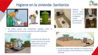 Higiene en la vivienda: Sanitarios
• La letrina debe estar ubicada a 15 metros de la
fuente de agua y como mínimo a 5 metros de la
vivienda
• La practica de hábitos de
higiene favorece la salud,
el bienestar personal,
familiar y comunal.
• Un baño limpio con recipientes tapados evita la
proliferación de vectores causante de enfermedades.
• Defecar en
letrinas secas
o en sanitarios
ecológicos
evitan la
proliferación
de vectores.
 