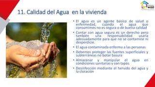 11. Calidad del Agua en la vivienda
• El agua es un agente básico de salud o
enfermedad, cuando el agua que
consumimos no es segura o de buena calidad
• Contar con agua segura es un derecho pero
también una responsabilidad usarla
adecuadamente para que no se contamine ni
desperdicie.
• El agua contaminada enferma a las personas
• Debemos proteger las fuentes superficiales y
subterráneas no botar basura
• Almacenar y manipular el agua en
condiciones sanitarias y con tapas.
• Desinfección mediante el hervido del agua y
la cloración
 