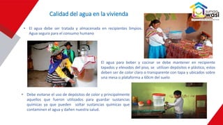 • El agua debe ser tratada y almacenada en recipientes limpios.
Agua segura para el consumo humano
• El agua para beber y cocinar se debe mantener en recipiente
tapados y elevados del piso, se utilizan depósitos e plástico, estos
deben ser de color claro o transparente con tapa y ubicados sobre
una mesa o plataforma a 60cm del suelo
• Debe evitarse el uso de depósitos de color y principalmente
aquellos que fueron utilizados para guardar sustancias
químicas ya que pueden soltar sustancias químicas que
contaminen el agua y dañen nuestra salud.
Calidad del agua en la vivienda
 