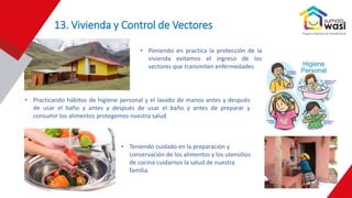 13. Vivienda y Control de Vectores
• Poniendo en practica la protección de la
vivienda evitamos el ingreso de los
vectores que transmiten enfermedades
• Practicando hábitos de higiene personal y el lavado de manos antes y después
de usar el baño y antes y después de usar el baño y antes de preparar y
consumir los alimentos protegemos nuestra salud
• Teniendo cuidado en la preparación y
conservación de los alimentos y los utensilios
de cocina cuidarnos la salud de nuestra
familia.
 
