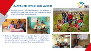 14. Ambiente familiar en la vivienda
• Comunicándonos permanentemente, escuchando y
poniéndonos en el lugar del otro nos entendemos mejor
y contribuimos a la armonía familiar.
• Evitando el hacinamiento y que los hijos duerman en la misma
cama con sus padres, con la finalidad de que el niño o la niña
se sepa diferenciar, construya y fortaleza su identidad . Esto
previene la activación temprana de la sexualidad infantil
 