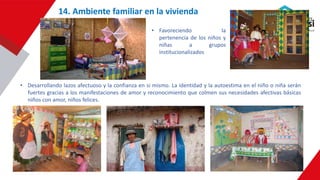 • Favoreciendo la
pertenencia de los niños y
niñas a grupos
institucionalizados
• Desarrollando lazos afectuoso y la confianza en si mismo. La identidad y la autoestima en el niño o niña serán
fuertes gracias a los manifestaciones de amor y reconocimiento que colmen sus necesidades afectivas básicas
niños con amor, niños felices.
14. Ambiente familiar en la vivienda
 