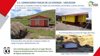 Una vivienda segura se ubica en un lugar libre de
riesgos de deslizamientos o de inundaciones, fuera
de lugares pantanosos, etc.
4.1. CONDICIONES FISICAS DE LA VIVIENDA - UBICACION
La vivienda es saludable cuando los riesgos son controlables, prevenibles o carecer de ellos,
en la ubicación, en las estructuras :
El Sumaq Wasi esta ubicado en lugares estables sin
riesgo a huaycos, deslizamientos, etc.
En el Sumaq Wasi se carece de riegos del clima
Lugar seguro libre de deslizamientos
 