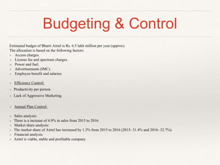 Budgeting & Control
Estimated budget of Bharti Airtel is Rs. 6.5 lakh million per year (approx).
The allocation is based on the following factors:
❖ Access charges.
❖ License fee and spectrum charges.
❖ Power and fuel.
❖ Advertisements (IMC).
❖ Employee benefit and salaries.
❖ Efficiency Control:
❖ Productivity per person.
❖ Lack of Aggressive Marketing.
❖ Annual Plan Control:
❖ Sales analysis:
❖ There is a increase of 4.9% in sales from 2015 to 2016.
❖ Market share analysis:
❖ The market share of Airtel has increased by 1.3% from 2015 to 2016 (2015- 31.4% and 2016- 32.7%).
❖ Financial analysis:
❖ Airtel is viable, stable and profitable company.
 