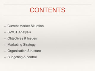 CONTENTS
❖ Current Market Situation
❖ SWOT Analysis
❖ Objectives & Issues
❖ Marketing Strategy
❖ Organisation Structure
❖ Budgeting & control
 