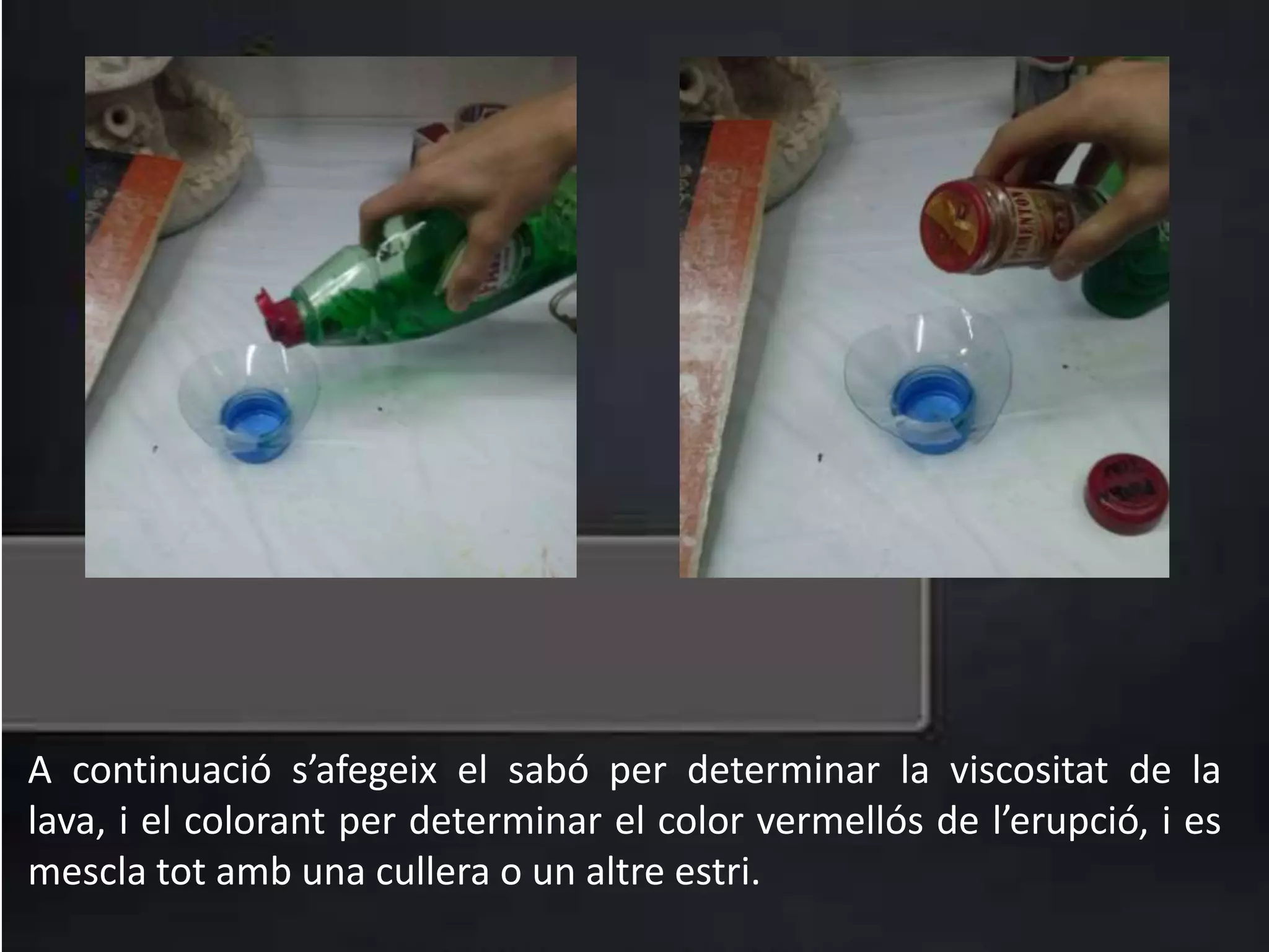 A continuació s’afegeix el sabó per determinar la viscositat de la
lava, i el colorant per determinar el color vermellós de l’erupció, i es
mescla tot amb una cullera o un altre estri.
 