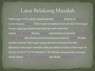  Volkswagen (VW) adalah sebuah pabrikan otomotif berbasis di Wolfsburg,
Lower Saxony, Jerman. Volkswagen merupakan merk asli dari Volkswagen
Group, yang juga membawahi beberapa merk mobil lain
seperti Audi, Bentley Motors, Bugatti Automobiles,Automobili Lamborghin
i,SEAT, Škoda dan sebuah pabrikan kendaraan komersial Scania. Produk-
produk keluaran Volkswagen sangat diminati konsumen dan laku
dipasaran.Volkswagen memiliki anak perusahaan bernama Volkswagen de
Mexico SA de CV (VW Meksiko). VW Meksiko memproduksi beberapa
model seperti Jetta, Bora, New Beetle dan Model Golf Variant .
 