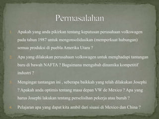 1. Apakah yang anda pikirkan tentang keputusan perusahaan volkswagen
pada tahun 1987 untuk mengonsolidasikan (memperkuat hubungan)
semua produksi di puebla Amerika Utara ?
2. Apa yang dilakukan perusahaan volkswagen untuk menghadapi tantangan
baru di bawah NAFTA ? Bagaimana mengubah dinamika kompetitif
industri ?
3. Mengingat tantangan ini , seberapa baikkah yang telah dilakukan Josephi
? Apakah anda optimis tentang masa depan VW de Mexico ? Apa yang
harus Josephi lakukan tentang perselisihan pekerja atau buruh ?
4. Pelajaran apa yang dapat kita ambil dari siuasi di Mexico dan China ?
 
