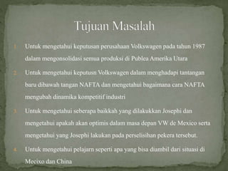 1. Untuk mengetahui keputusan perusahaan Volkswagen pada tahun 1987
dalam mengonsolidasi semua produksi di Publea Amerika Utara
2. Untuk mengetahui keputusn Volkswagen dalam menghadapi tantangan
baru dibawah tangan NAFTA dan mengetahui bagaimana cara NAFTA
mengubah dinamika kompetitif industri
3. Untuk mengetahui seberapa baikkah yang dilakukkan Josephi dan
mengetahui apakah akan optimis dalam masa depan VW de Mexico serta
mengetahui yang Josephi lakukan pada perselisihan pekera tersebut.
4. Untuk mengetahui pelajarn seperti apa yang bisa diambil dari situasi di
Mecixo dan China
 