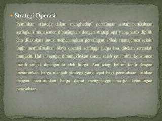  Strategi Operasi
Pemilihan strategi dalam menghadapi persaingan antar perusahaan
seringkali manajemen dipusingkan dengan strategi apa yang harus dipilih
dan dilakukan untuk memenangkan persaingan. Pihak manajemen selalu
ingin meminimalkan biaya operasi sehingga harga bsa ditekan serendah
mungkin. Hal ini sangat dimungkinkan karena salah satu minat konsumen
masih sangat dipengaruhi oleh harga. Aan tetapi belum tentu dengan
menurunkan harga menjadi strategi yang tepat bagi perusahaan, bahkan
dengan menurunkan harga dapat mengganggu marjin keuntungan
perusahaan.
 