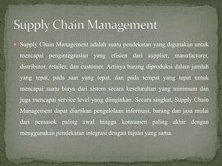 Supply Chain Management adalah suatu pendekatan yang digunakan untuk
mencapai pengintegrasian yang efisien dari supplier, manufacturer,
distributor, retailer, dan customer. Artinya barang diproduksi dalam jumlah
yang tepat, pada saat yang tepat, dan pada tempat yang tepat untuk
mencapai suatu biaya dari sistem secara keseluruhan yang minimum dan
juga mencapai service level yang diinginkan. Secara singkat, Supply Chain
Management dapat diartikan pengelolaan informasi, barang dan jasa mulai
dari pemasok paling awal hingga konsumen paling akhir dengan
menggunakan pendekatan integrasi dengan tujuan yang sama.
 