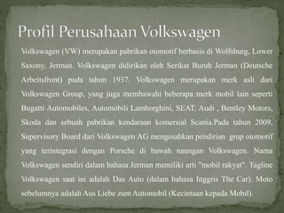 Volkswagen (VW) merupakan pabrikan otomotif berbasis di Wolfsburg, Lower
Saxony, Jerman. Volkswagen didirikan oleh Serikat Buruh Jerman (Deutsche
Arbeitsfront) pada tahun 1937. Volkswagen merupakan merk asli dari
Volkswagen Group, yang juga membawahi beberapa merk mobil lain seperti
Bugatti Automobiles, Automobili Lamborghini, SEAT, Audi , Bentley Motors,
Skoda dan sebuah pabrikan kendaraan komersial Scania.Pada tahun 2009,
Supervisory Board dari Volkswagen AG mengesahkan pendirian grup otomotif
yang terintegrasi dengan Porsche di bawah naungan Volkswagen. Nama
Volkswagen sendiri dalam bahasa Jerman memiliki arti "mobil rakyat". Tagline
Volkswagen saat ini adalah Das Auto (dalam bahasa Inggris The Car). Moto
sebelumnya adalah Aus Liebe zum Automobil (Kecintaan kepada Mobil).
 