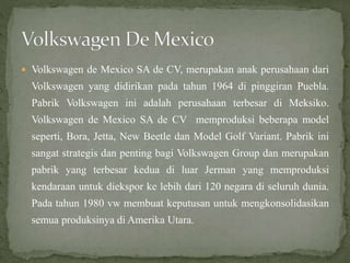  Volkswagen de Mexico SA de CV, merupakan anak perusahaan dari
Volkswagen yang didirikan pada tahun 1964 di pinggiran Puebla.
Pabrik Volkswagen ini adalah perusahaan terbesar di Meksiko.
Volkswagen de Mexico SA de CV memproduksi beberapa model
seperti, Bora, Jetta, New Beetle dan Model Golf Variant. Pabrik ini
sangat strategis dan penting bagi Volkswagen Group dan merupakan
pabrik yang terbesar kedua di luar Jerman yang memproduksi
kendaraan untuk diekspor ke lebih dari 120 negara di seluruh dunia.
Pada tahun 1980 vw membuat keputusan untuk mengkonsolidasikan
semua produksinya di Amerika Utara.
 