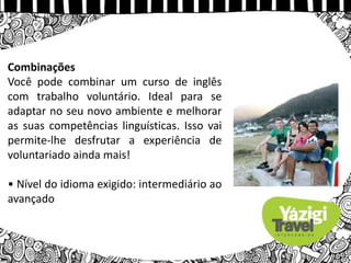 Combinações
Você pode combinar um curso de inglês
com trabalho voluntário. Ideal para se
adaptar no seu novo ambiente e melhorar
as suas competências linguísticas. Isso vai
permite-lhe desfrutar a experiência de
voluntariado ainda mais!
• Nível do idioma exigido: intermediário ao
avançado
 