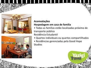 Acomodações
Hospedagem em casa de família
• Todas as famílias estão localizadas próximo de
transporte público
Residência Estudantil
• Quartos individuais ou quartos compartilhados
• Residências gerenciadas pela Good Hope
Studies
 