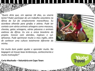 “Quem diria que, em apenas 18 dias, eu viveria
tanto? Poder participar de um trabalho voluntário na
África do Sul foi simplesmente maravilhoso. Eu
acordava olhando para girafas e zebras. Pude ter
contato com vários animais selvagens como macacos,
cheetas, gatos selvagens, vários pássaros e animais
exóticos da África. Eu era a única brasileira do
projeto. Convivi com alemães, ingleses e sul-
africanos. Pude aprimorar muito o meu inglês, além
de conhecer uma cultura totalmente diferente da
minha.
Foi muito bom poder ajudar e aprender muito. Na
bagagem só trouxe boas lembranças, conhecimento e
muita motivação!”
Carla Machado – Voluntária em Cape Town
 