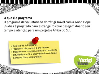 O que é o programa
O programa de voluntariado do Yázigi Travel com a Good Hope
Studies é projetado para estrangeiros que desejam doar o seu
tempo e atenção para um projetos África do Sul.
 