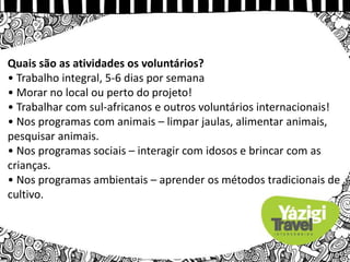 Quais são as atividades os voluntários?
• Trabalho integral, 5-6 dias por semana
• Morar no local ou perto do projeto!
• Trabalhar com sul-africanos e outros voluntários internacionais!
• Nos programas com animais – limpar jaulas, alimentar animais,
pesquisar animais.
• Nos programas sociais – interagir com idosos e brincar com as
crianças.
• Nos programas ambientais – aprender os métodos tradicionais de
cultivo.
 
