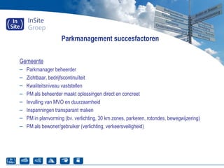 Parkmanagement succesfactoren
Gemeente
– Parkmanager beheerder
– Zichtbaar, bedrijfscontinuïteit
– Kwaliteitsniveau vaststellen
– PM als beheerder maakt oplossingen direct en concreet
– Invulling van MVO en duurzaamheid
– Inspanningen transparant maken
– PM in planvorming (bv. verlichting, 30 km zones, parkeren, rotondes, bewegwijzering)
– PM als bewoner/gebruiker (verlichting, verkeersveiligheid)
 