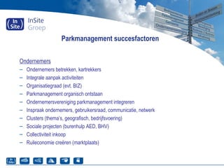 Parkmanagement succesfactoren
Ondernemers
– Ondernemers betrekken, kartrekkers
– Integrale aanpak activiteiten
– Organisatiegraad (evt. BIZ)
– Parkmanagement organisch ontstaan
– Ondernemersvereniging parkmanagement integreren
– Inspraak ondernemers, gebruikersraad, communicatie, netwerk
– Clusters (thema’s, geografisch, bedrijfsvoering)
– Sociale projecten (burenhulp AED, BHV)
– Collectiviteit inkoop
– Ruileconomie creëren (marktplaats)
 