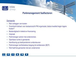 Parkmanagement faalfactoren
Gemeente
– Niet verleggen van kosten
– Overdracht beheer voor bestaansrecht PM organisatie; betere kwaliteit tegen lagere
kosten?
– Bestendigheid in beleid en financiering
– Inspraak
– Parkmanager samen met ondernemers
– Openbare ruimte is gemeente
– Handhaving op bedrijventerrein ondersteunen
– Parkmanager rechtstreekse toegang tot ambtenaren (BCF)
– Wat heeft de gemeente met een ondernemer
 
