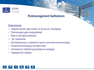 Parkmanagement faalfactoren
Ondernemers
– Integrale aanpak; geen krenten uit de pap (bv. beveiliging)
– Parkmanagers geen inkoopcollectief
– Ratio is niet altijd de leidraad!
– `De` ondernemer
– Eén ledenstructuur; onderdeel of samen met ondernemersvereniging
– Ondernemersvereniging niet alleen feest
– Individueel en collectief (psychologie en sociologie)
– Opgelegd door collegae
 