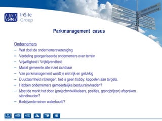Parkmanagement casus
Ondernemers
– Wat doet de ondernemersvereniging
– Verdeling georganiseerde ondernemers over terrein
– Vrijwilligheid / Vrijblijvendheid
– Maakt gemeente alle inzet zichtbaar
– Van parkmanagement wordt je niet rijk en gelukkig
– Duurzaamheid inbrengen; het is geen hobby; koppelen aan targets.
– Hebben ondernemers gemeentelijke bestuursinvloeden?
– Moet de markt het doen (projectontwikkelaars, posities, grondprijzen) afspraken
standhouden?
– Bedrijventerreinen waterhoofd?
 