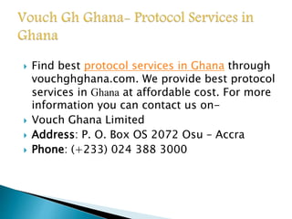  Find best protocol services in Ghana through 
vouchghghana.com. We provide best protocol 
services in Ghana at affordable cost. For more 
information you can contact us on- 
 Vouch Ghana Limited 
 Address: P. O. Box OS 2072 Osu – Accra 
 Phone: (+233) 024 388 3000 
 