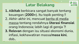 Latar Belakang
1. Alkitab berbicara sangat banyak tentang
keuangan (2000+). Itu topik penting !!
2. Akhir-akhir ini, mencuat berita di media
massa tentang rendahnya literasi finansial
orang Indonesia; lebih lagi di gereja ?!
3. Relevan dengan isu situasi ekonomi dunia,
inflasi, kekhawatiran massa/masa kini,
dsb..
 