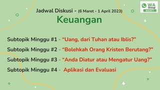 Jadwal Diskusi - (6 Maret - 1 April 2023)
Keuangan
Subtopik Minggu #1 - “Uang, dari Tuhan atau Iblis?”
Subtopik Minggu #2 - “Bolehkah Orang Kristen Berutang?”
Subtopik Minggu #3 - “Anda Diatur atau Mengatur Uang?”
Subtopik Minggu #4 - Aplikasi dan Evaluasi
 
