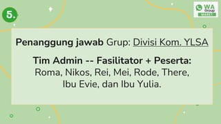 Penanggung jawab Grup: Divisi Kom. YLSA
Tim Admin -- Fasilitator + Peserta:
Roma, Nikos, Rei, Mei, Rode, There,
Ibu Evie, dan Ibu Yulia.
5.
 