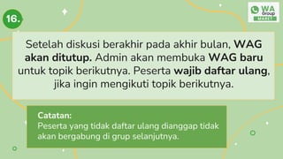 Setelah diskusi berakhir pada akhir bulan, WAG
akan ditutup. Admin akan membuka WAG baru
untuk topik berikutnya. Peserta wajib daftar ulang,
jika ingin mengikuti topik berikutnya.
16.
Catatan:
Peserta yang tidak daftar ulang dianggap tidak
akan bergabung di grup selanjutnya.
 