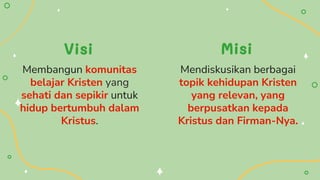 Mendiskusikan berbagai
topik kehidupan Kristen
yang relevan, yang
berpusatkan kepada
Kristus dan Firman-Nya.
Membangun komunitas
belajar Kristen yang
sehati dan sepikir untuk
hidup bertumbuh dalam
Kristus.
Visi Misi
 