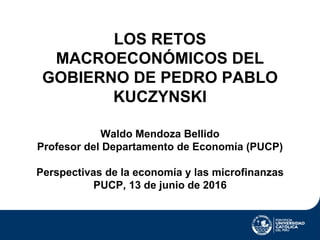 LOS RETOS
MACROECONÓMICOS DEL
GOBIERNO DE PEDRO PABLO
KUCZYNSKI
Waldo Mendoza Bellido
Profesor del Departamento de Economía (PUCP)
Perspectivas de la economía y las microfinanzas
PUCP, 13 de junio de 2016
 