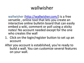 wallwisher
  wallwisher (http://wallwisher.com/) is a free
  versatile , online tool that lets you create an
  interactive online bulletin board that can easily
  embed a wiki, comment or poll using a sticky
  notes! No account needed except for the one
  who creates the wall
1. Click on the login/register button to set up an
   account
After you account is established, you’re ready to
   build a wall. You can customize several features
   on your wall.
 