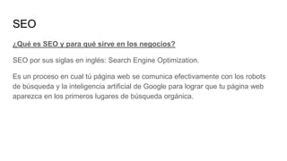 SEO
¿Qué es SEO y para qué sirve en los negocios?
SEO por sus siglas en inglés: Search Engine Optimization.
Es un proceso en cual tú página web se comunica efectivamente con los robots
de búsqueda y la inteligencia artificial de Google para lograr que tu página web
aparezca en los primeros lugares de búsqueda orgánica.
 