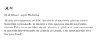 SEM
SEM: Search Engine Marketing
SEM es el complemento del SEO. Basado en el estudio de palabras clave y
tendencias de búsqueda, se procede a crear anuncios para los potenciales
clientes. Estos anuncios deben de estructurarse y optimizarse de una manera en
la cual sean relevantes para los usuarios de Google, y así poder aparecer en el
triángulo dorado.
 