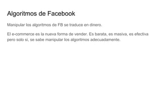 Algoritmos de Facebook
Manipular los algoritmos de FB se traduce en dinero.
El e-commerce es la nueva forma de vender. Es barata, es masiva, es efectiva
pero solo si, se sabe manipular los algoritmos adecuadamente.
 