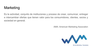 Marketing
Es la actividad, conjunto de instituciones y proceso de crear, comunicar, entregar
e intercambiar ofertas que tienen valor para los consumidores, clientes, socios y
sociedad en general.
AMA: American Marketing Associaton
 
