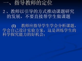 (1)  教师应指导学生学会分析课题，学会自己设计实验方案，这是训练学生的科学探究能力的好机会； 一、指导教师的定位 2 、教师以引导的方式推动课题研究的发展，不要直接帮学生做课题 