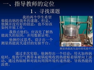 1 、寻找课题 我的 两个学生希望做提高锅的效率的课题。但是，他俩并没有好的创意，也不知该如何开展工作。 我指点他们：应该先了解热能流失的原因，并用数据证明。 他俩经过思考，设计出一个测量热能流失途径的实验平台。 测量热能流失途径的实验平台 一、指导教师的定位 通过多次实验，他俩得出一个结论：用火加热锅底时，废热空气携带未被锅底吸收的热能贴着锅壁向上流动，通过热辐射和对流向周围环境传递热能，导致热能的浪费。  