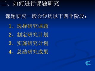 课题研究一般会经历以下四个阶段： 1 、选择研究课题 2 、制定研究计划 3 、实施研究计划 4 、总结研究成果 二、如何进行课题研究 